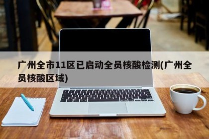 广州全市11区已启动全员核酸检测(广州全员核酸区域)