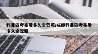 科目四考完后多久拿驾照/成都科目四考完后多久拿驾照
