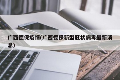 广西德保疫情(广西德保新型冠状病毒最新消息)