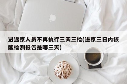 进返京人员不再执行三天三检(进京三日内核酸检测报告是哪三天)