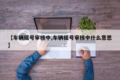 【车辆摇号审核中,车辆摇号审核中什么意思】